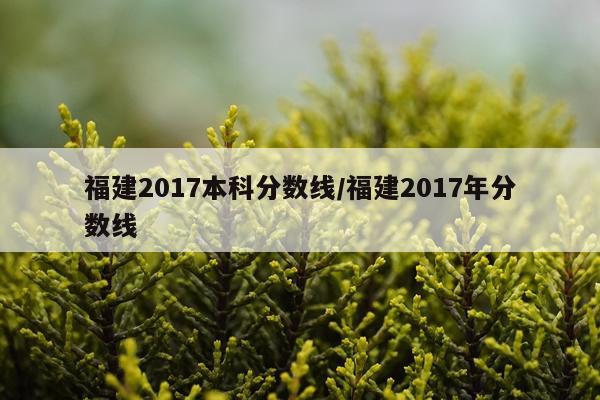 福建2017本科分数线/福建2017年分数线