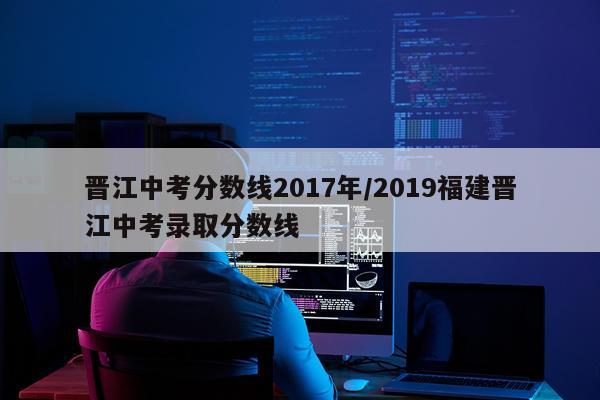 晋江中考分数线2017年/2019福建晋江中考录取分数线