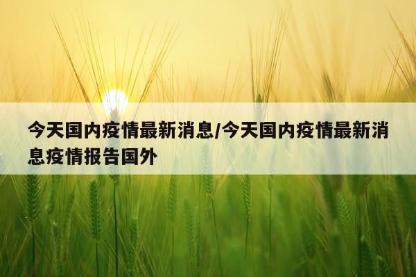 今天国内疫情最新消息/今天国内疫情最新消息疫情报告国外
