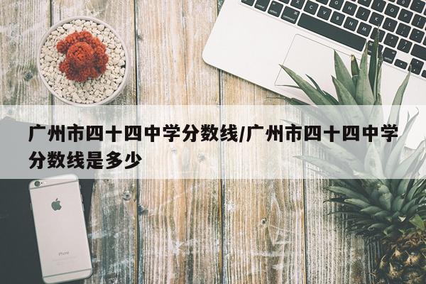 广州市四十四中学分数线/广州市四十四中学分数线是多少