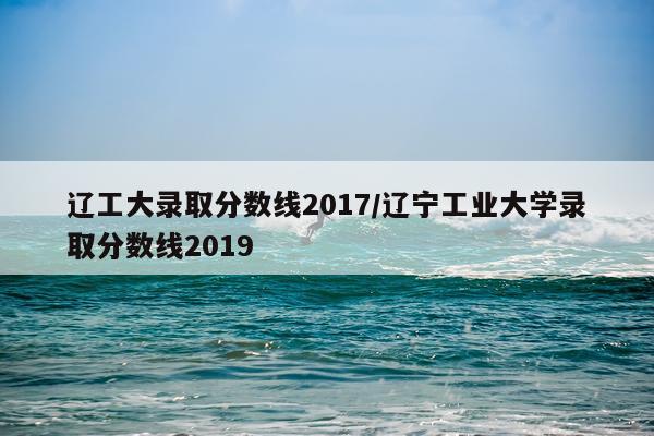 辽工大录取分数线2017/辽宁工业大学录取分数线2019