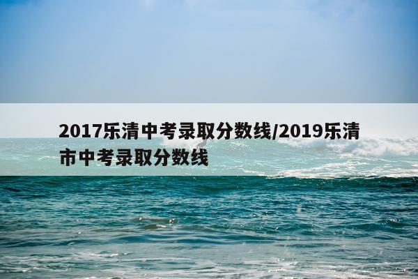 2017乐清中考录取分数线/2019乐清市中考录取分数线