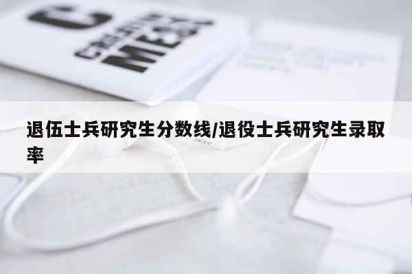 退伍士兵研究生分数线/退役士兵研究生录取率