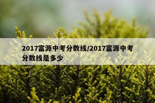 2017富源中考分数线/2017富源中考分数线是多少