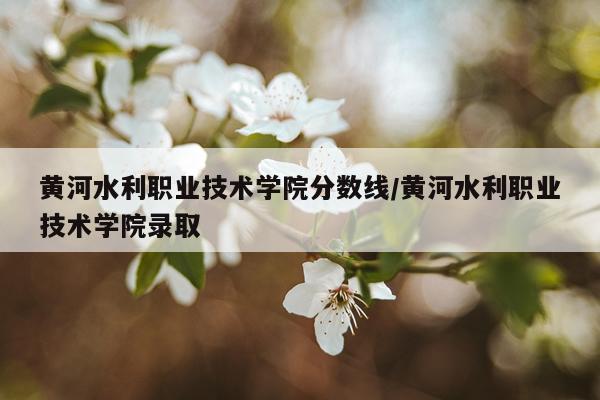 黄河水利职业技术学院分数线/黄河水利职业技术学院录取