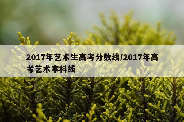 2017年艺术生高考分数线/2017年高考艺术本科线