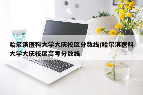 哈尔滨医科大学大庆校区分数线/哈尔滨医科大学大庆校区高考分数线