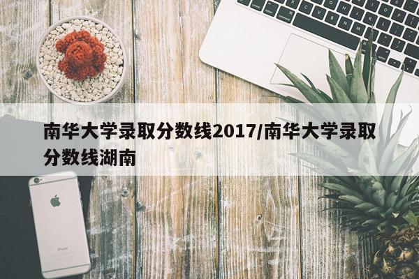 南华大学录取分数线2017/南华大学录取分数线湖南
