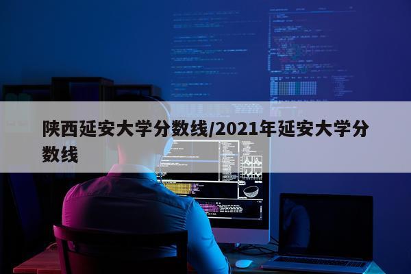 陕西延安大学分数线/2021年延安大学分数线