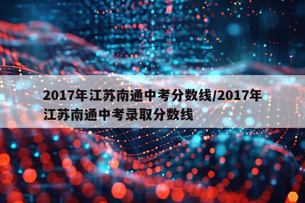 2017年江苏南通中考分数线/2017年江苏南通中考录取分数线