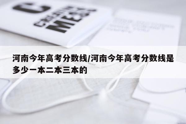 河南今年高考分数线/河南今年高考分数线是多少一本二本三本的