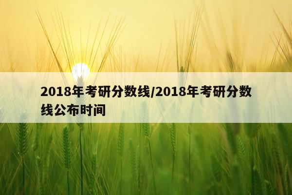 2018年考研分数线/2018年考研分数线公布时间