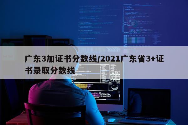 广东3加证书分数线/2021广东省3+证书录取分数线