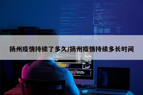 扬州疫情持续了多久/扬州疫情持续多长时间