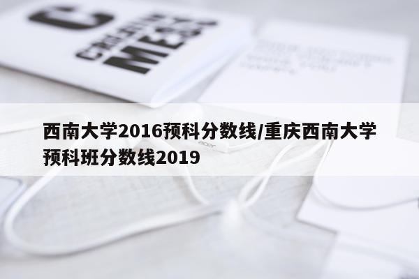 西南大学2016预科分数线/重庆西南大学预科班分数线2019