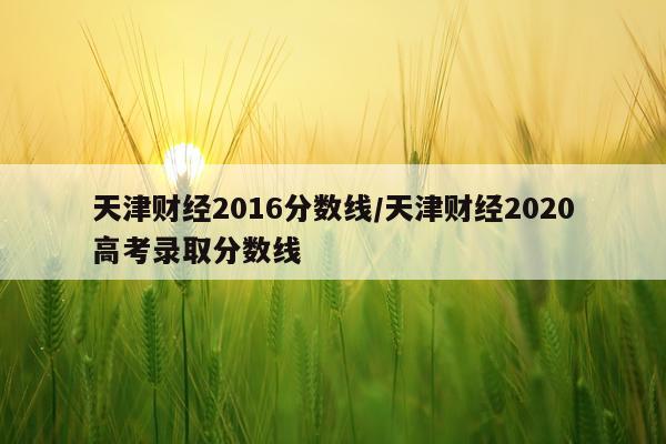 天津财经2016分数线/天津财经2020高考录取分数线