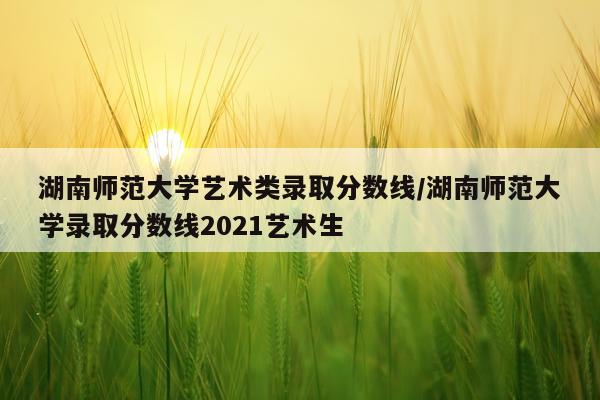 湖南师范大学艺术类录取分数线/湖南师范大学录取分数线2021艺术生