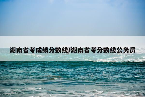 湖南省考成绩分数线/湖南省考分数线公务员