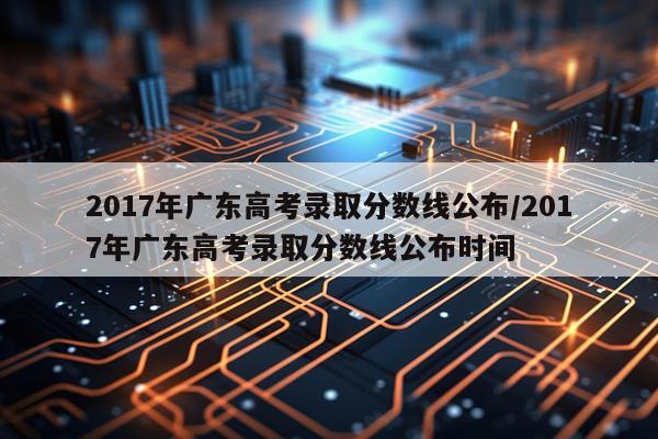 2017年广东高考录取分数线公布/2017年广东高考录取分数线公布时间