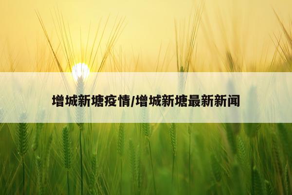 增城新塘疫情/增城新塘最新新闻