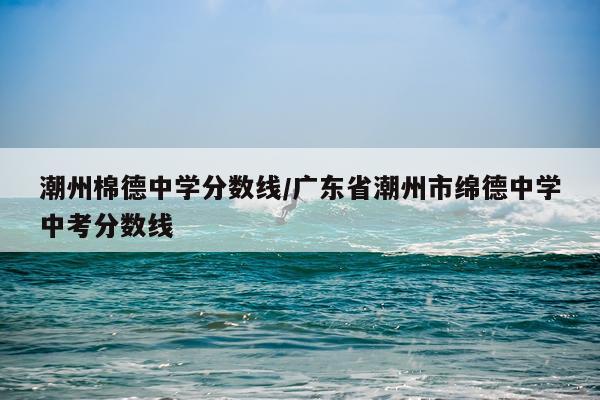 潮州棉德中学分数线/广东省潮州市绵德中学中考分数线