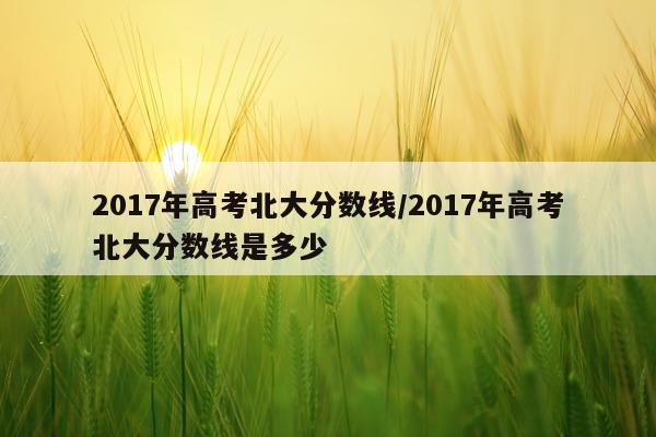 2017年高考北大分数线/2017年高考北大分数线是多少