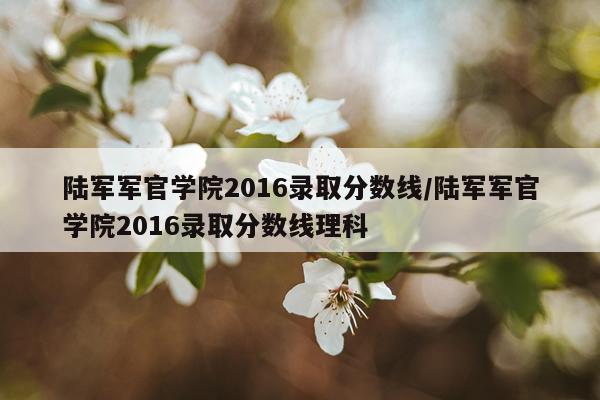 陆军军官学院2016录取分数线/陆军军官学院2016录取分数线理科