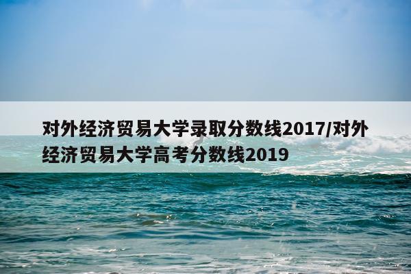 对外经济贸易大学录取分数线2017/对外经济贸易大学高考分数线2019