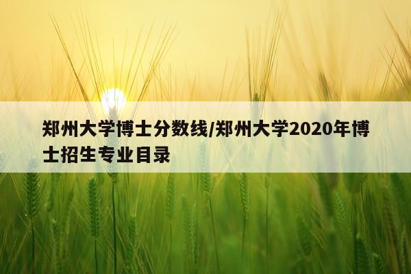 郑州大学博士分数线/郑州大学2020年博士招生专业目录