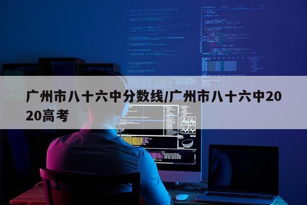 广州市八十六中分数线/广州市八十六中2020高考