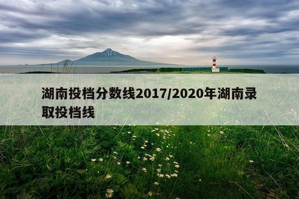 湖南投档分数线2017/2020年湖南录取投档线