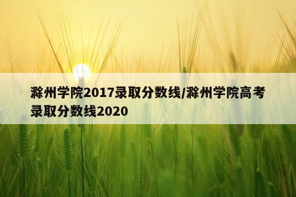 滁州学院2017录取分数线/滁州学院高考录取分数线2020