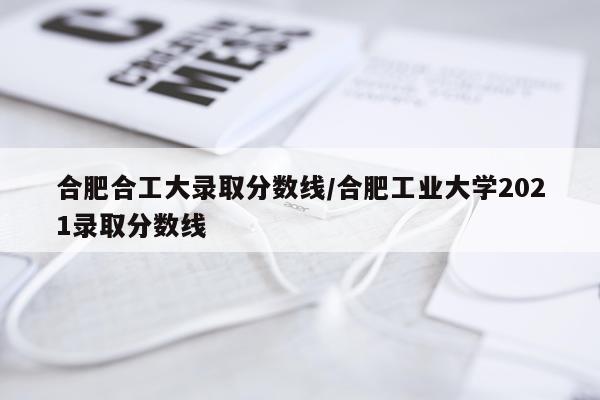 合肥合工大录取分数线/合肥工业大学2021录取分数线