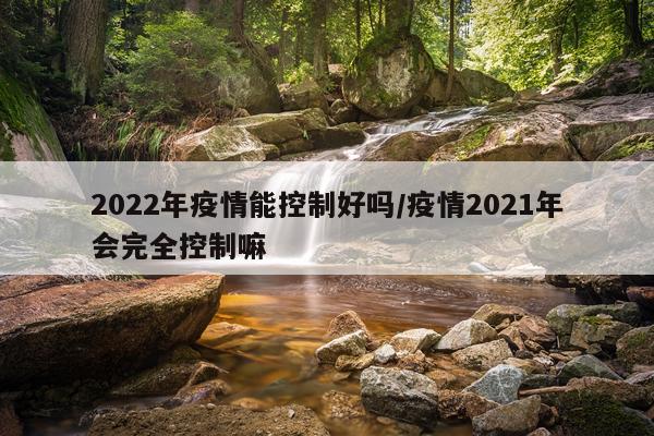 2022年疫情能控制好吗/疫情2021年会完全控制嘛
