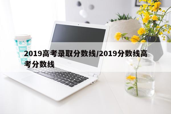 2019高考录取分数线/2019分数线高考分数线