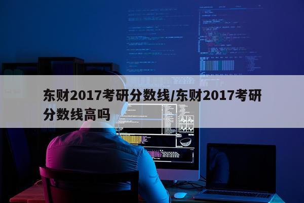 东财2017考研分数线/东财2017考研分数线高吗
