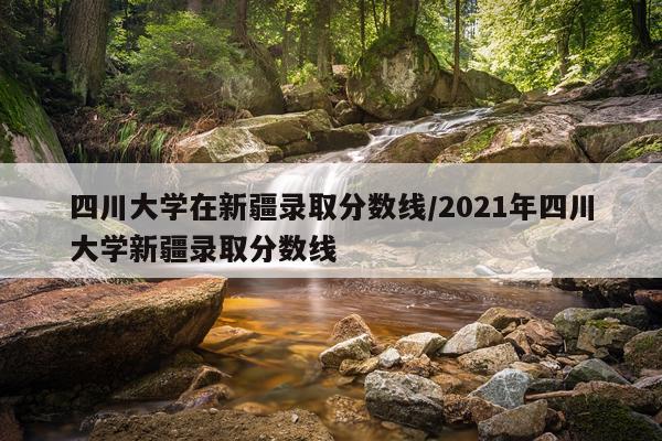 四川大学在新疆录取分数线/2021年四川大学新疆录取分数线