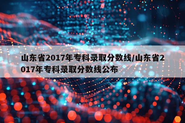 山东省2017年专科录取分数线/山东省2017年专科录取分数线公布