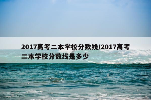 2017高考二本学校分数线/2017高考二本学校分数线是多少