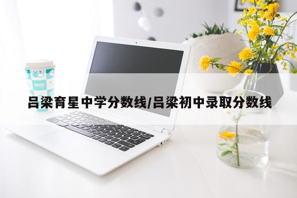 吕梁育星中学分数线/吕梁初中录取分数线
