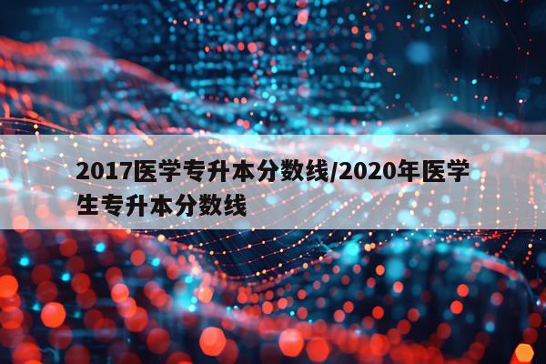 2017医学专升本分数线/2020年医学生专升本分数线