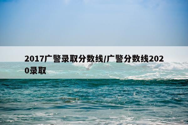 2017广警录取分数线/广警分数线2020录取