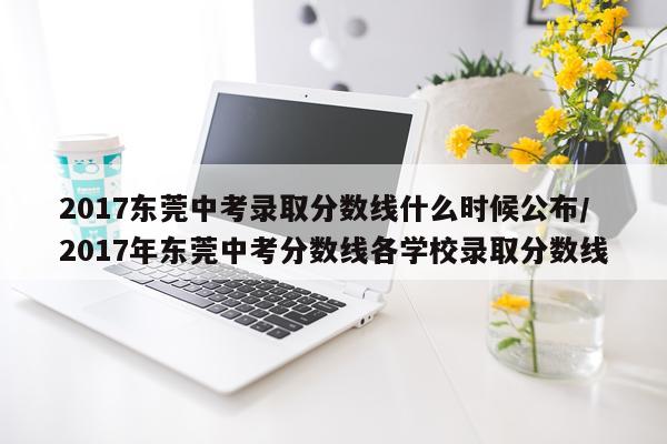2017东莞中考录取分数线什么时候公布/2017年东莞中考分数线各学校录取分数线