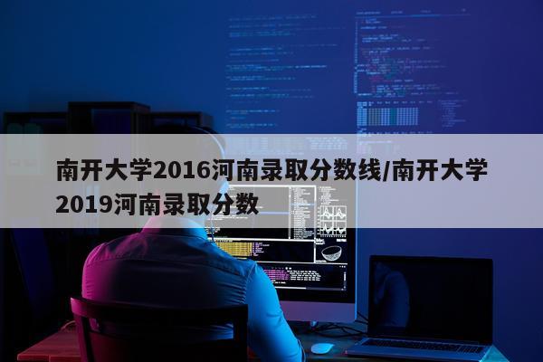 南开大学2016河南录取分数线/南开大学2019河南录取分数