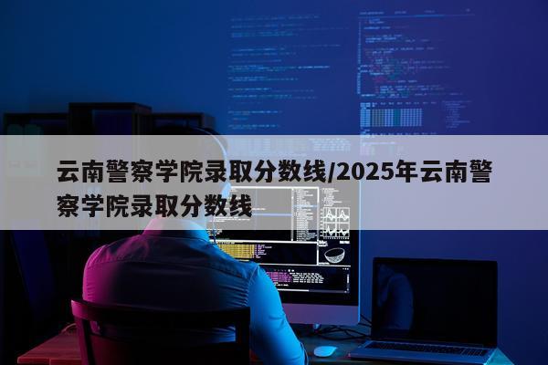 云南警察学院录取分数线/2025年云南警察学院录取分数线