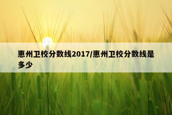 惠州卫校分数线2017/惠州卫校分数线是多少
