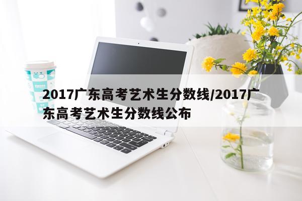 2017广东高考艺术生分数线/2017广东高考艺术生分数线公布