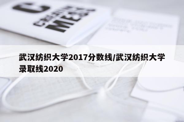 武汉纺织大学2017分数线/武汉纺织大学录取线2020