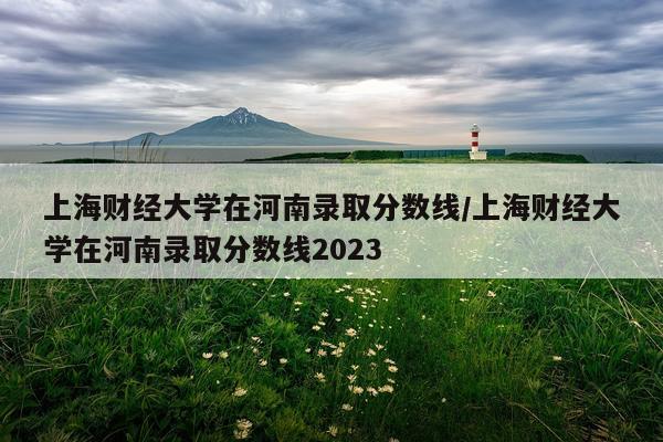 上海财经大学在河南录取分数线/上海财经大学在河南录取分数线2023