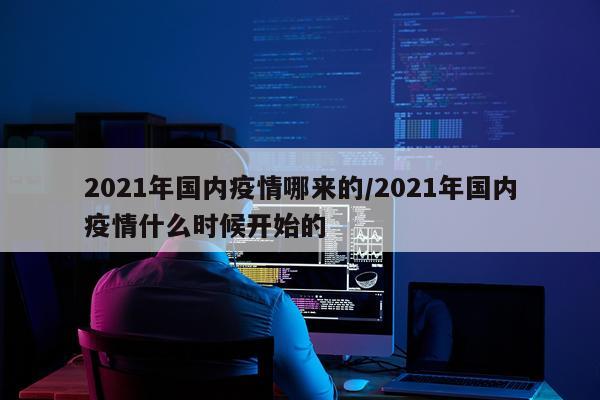 2021年国内疫情哪来的/2021年国内疫情什么时候开始的